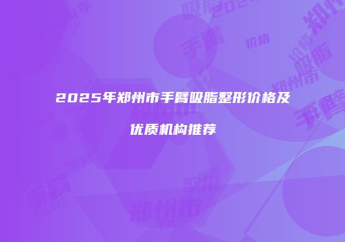 2025年郑州市手臂吸脂整形价格及优质机构推荐
