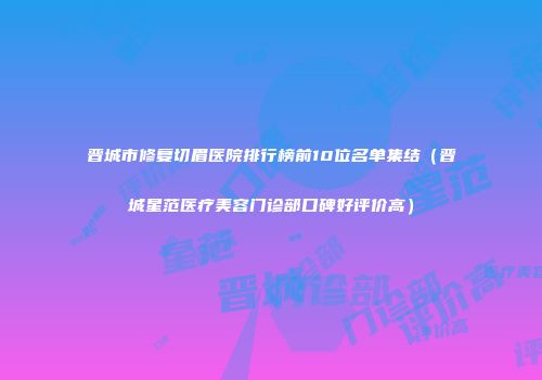 晋城市修复切眉医院排行榜前10位名单集结（晋城星范医疗美容门诊部口碑好评价高）