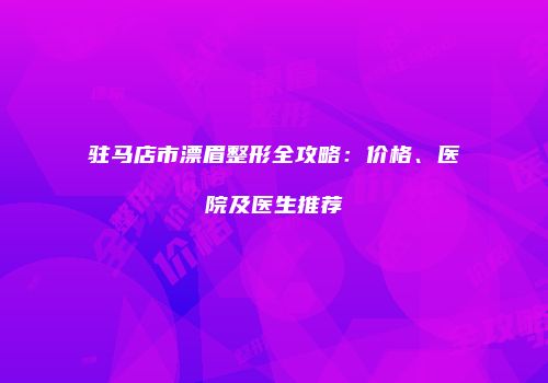 驻马店市漂眉整形全攻略：价格、医院及医生推荐