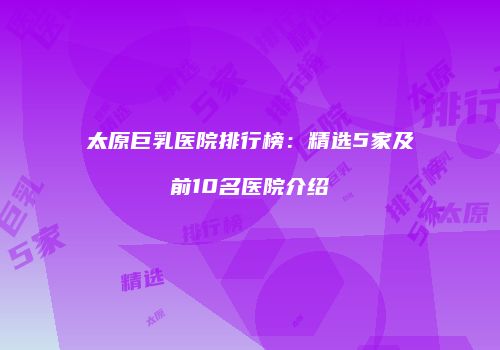 太原巨乳医院排行榜：精选5家及前10名医院介绍