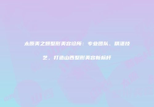 太原美之妍整形美容诊所：专业团队、精湛技艺，打造山西整形美容新标杆