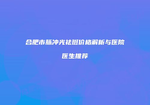 合肥市脉冲光祛斑价格解析与医院医生推荐