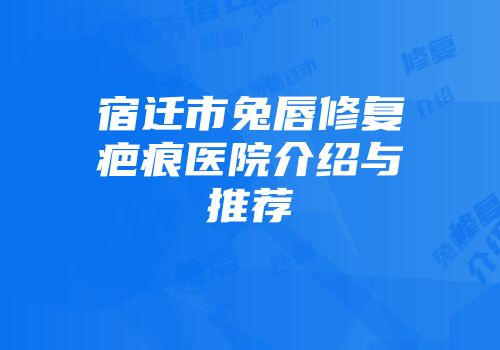 宿迁市兔唇修复疤痕医院介绍与推荐