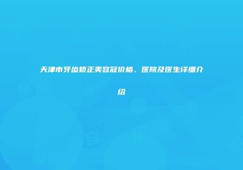 天津市牙齿矫正美容冠价格、医院及医生详细介绍