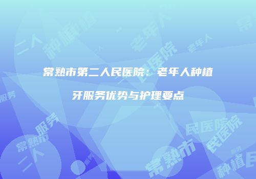 常熟市第二人民医院：老年人种植牙服务优势与护理要点