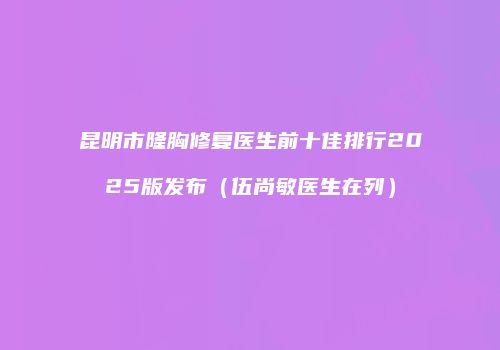 昆明市隆胸修复医生前十佳排行2025版发布（伍尚敏医生在列）