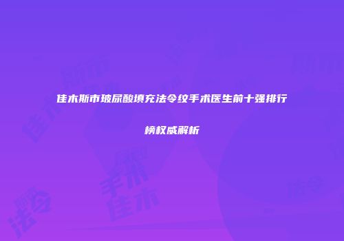 佳木斯市玻尿酸填充法令纹手术医生前十强排行榜权威解析