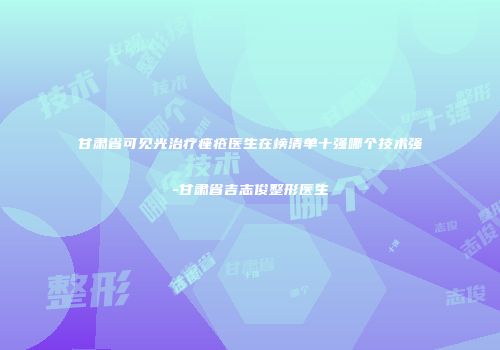 甘肃省可见光治疗痤疮医生在榜清单十强哪个技术强-甘肃省吉志俊整形医生