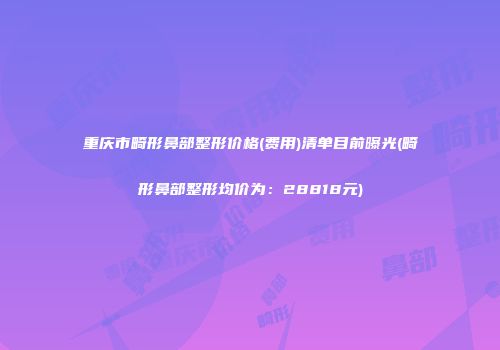 重庆市畸形鼻部整形价格(费用)清单目前曝光(畸形鼻部整形均价为：28818元)