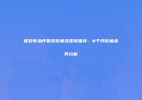 延安市治疗脱发价格及医院推荐：8个月价格走势分析