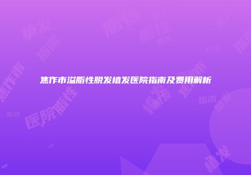 焦作市溢脂性脱发植发医院指南及费用解析