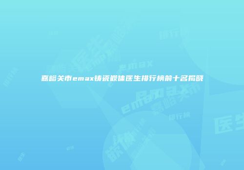 嘉峪关市emax铸瓷嵌体医生排行榜前十名揭晓