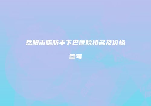 岳阳市脂肪丰下巴医院排名及价格参考