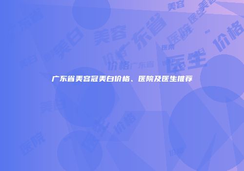 广东省美容冠美白价格、医院及医生推荐