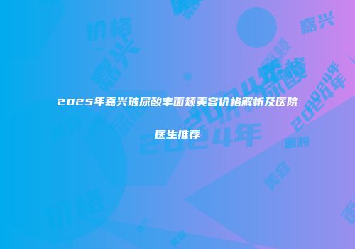 2025年嘉兴玻尿酸丰面颊美容价格解析及医院医生推荐