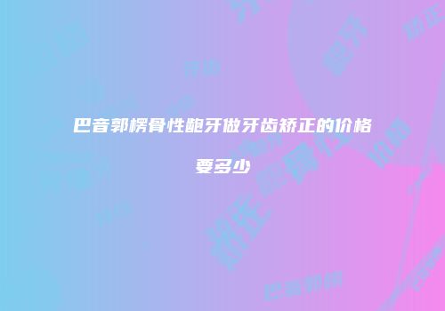 巴音郭楞骨性龅牙做牙齿矫正的价格要多少