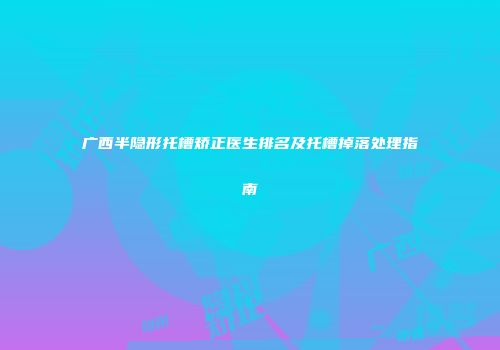 广西半隐形托槽矫正医生排名及托槽掉落处理指南