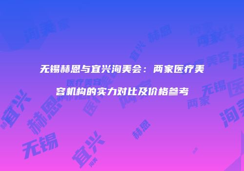 无锡赫恩与宜兴洵美会：两家医疗美容机构的实力对比及价格参考
