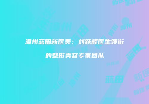 漳州蓝田新医美：刘跃辉医生领衔的整形美容专家团队