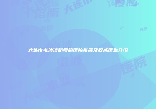 大连市电波溶脂瘦脸医院排名及权威医生介绍