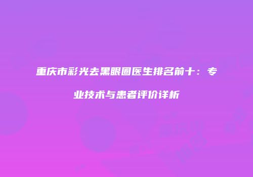 重庆市彩光去黑眼圈医生排名前十：专业技术与患者评价详析