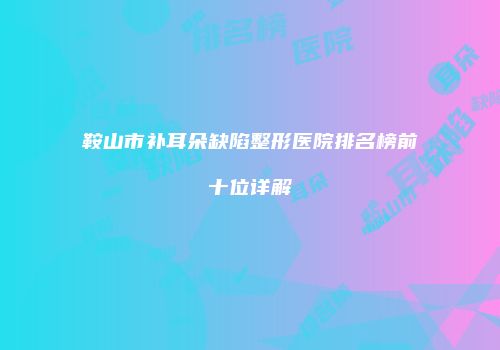 鞍山市补耳朵缺陷整形医院排名榜前十位详解
