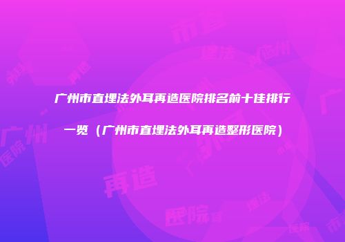 广州市直埋法外耳再造医院排名前十佳排行一览（广州市直埋法外耳再造整形医院）