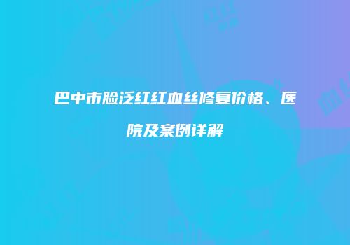 巴中市脸泛红红血丝修复价格、医院及案例详解