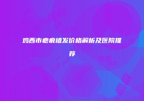 鸡西市疤痕植发价格解析及医院推荐