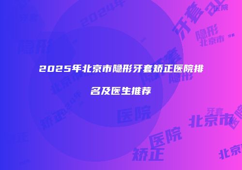 2025年北京市隐形牙套矫正医院排名及医生推荐