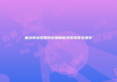临汾市祛斑整形价格解析及医院医生推荐