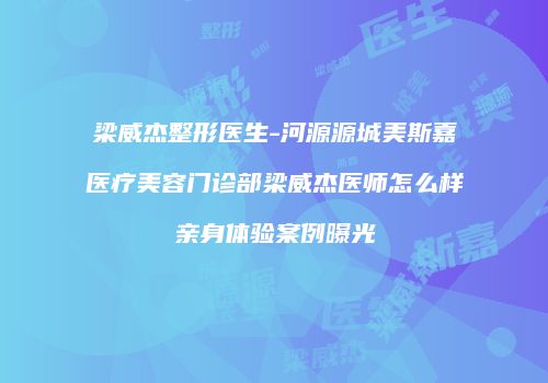 梁威杰整形医生-河源源城美斯嘉医疗美容门诊部梁威杰医师怎么样亲身体验案例曝光