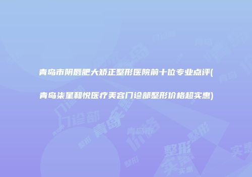 青岛市阴唇肥大矫正整形医院前十位专业点评(青岛柒星和悦医疗美容门诊部整形价格超实惠)