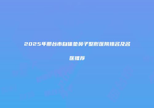 2025年邢台市自体垫鼻子整形医院排名及名医推荐