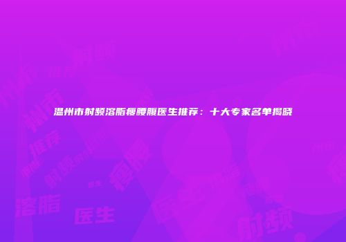 温州市射频溶脂瘦腰腹医生推荐：十大专家名单揭晓