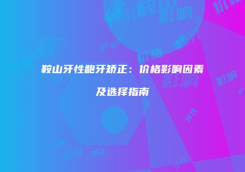 鞍山牙性龅牙矫正：价格影响因素及选择指南