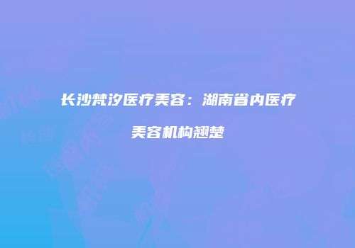 长沙梵汐医疗美容：湖南省内医疗美容机构翘楚