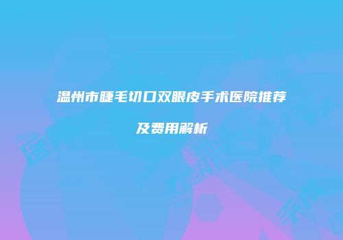 温州市睫毛切口双眼皮手术医院推荐及费用解析