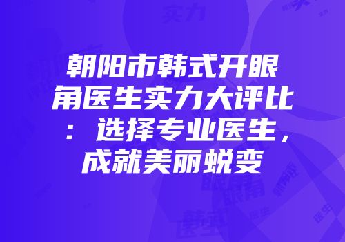 朝阳市韩式开眼角医生实力大评比：选择专业医生，成就美丽蜕变
