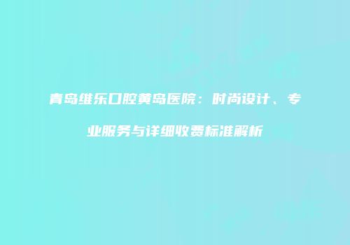 青岛维乐口腔黄岛医院：时尚设计、专业服务与详细收费标准解析