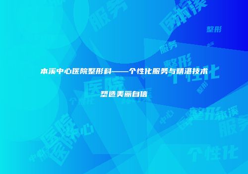 本溪中心医院整形科——个性化服务与精湛技术塑造美丽自信