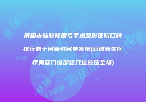 莆田市硅胶隆眉弓手术整形医院口碑排行前十名新鲜名单发布(荔城新生医疗美容门诊部这几位技压全场)