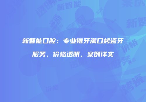 新智能口腔：专业镶牙满口烤瓷牙服务，价格透明，案例详实