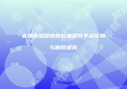 太原市脸部皮肤松弛提升手术价格与医院推荐