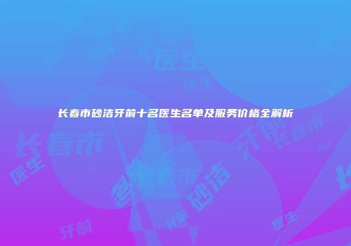 长春市砂洁牙前十名医生名单及服务价格全解析