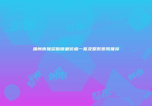 扬州市玻尿酸除皱价格一览及整形医院推荐