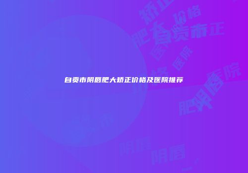 自贡市阴唇肥大矫正价格及医院推荐