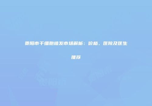 贵阳市干细胞植发市场解析：价格、医院及医生推荐