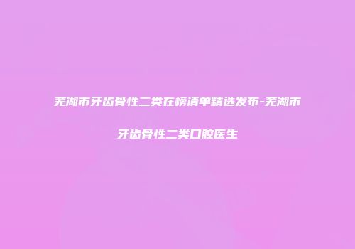 芜湖市牙齿骨性二类在榜清单精选发布-芜湖市牙齿骨性二类口腔医生