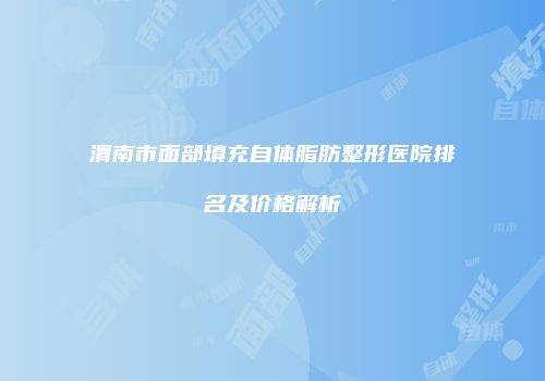 渭南市面部填充自体脂肪整形医院排名及价格解析